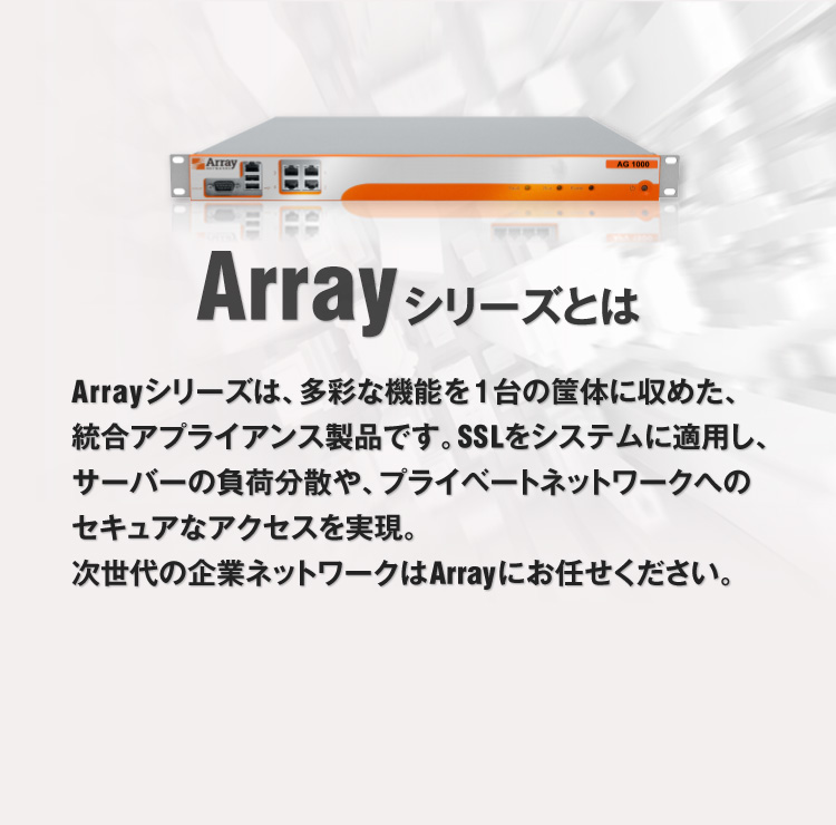 Array シリーズとは Arrayシリーズは、多彩な機能を1台の筐体に収めた、統合アプライアンス製品です。SSLをシステムに適用し、サーバーの負荷分散や、プライベートネットワークへのセキュアなアクセスを実現。次世代の企業ネットワークはArrayにお任せください。