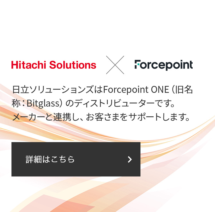 Hitachi Solutions × Forcepoint 日立ソリューションズはForcepoint ONE（旧名称：Bitglass）のディストリビューターです。 メーカーと連携し、お客さまをサポートします。 詳細はこちら
