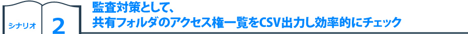 シナリオ2　監査対策として、共有フォルダのアクセス権一覧をCSV出力し効率的にチェック