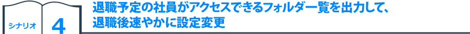 シナリオ4　退職予定の社員がアクセスできるフォルダ一覧を出力して、退職後速やかに設定変更