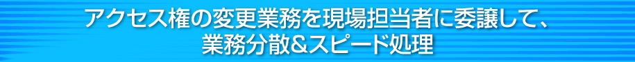 アクセス権の変更業務を現場担当者に委譲して、業務分散＆スピード処理