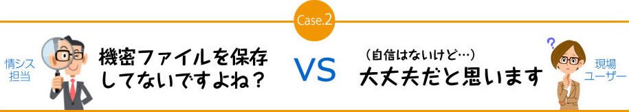 Case.2　機密ファイルを保存してないですよね？　VS　（自信はないけど…）大丈夫だと思います