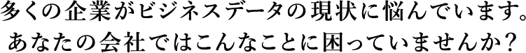 多くの企業がビジネスデータの現状に悩んでいます。あなたの会社ではこんなことに困っていませんか？