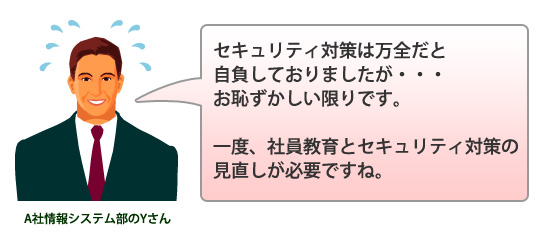 A社情報システム部のYさん「セキュリティ対策は万全だと自負しておりましたが・・・お恥ずかしい限りです。一度、社員教育とセキュリティ対策の見直しが必要ですね。」